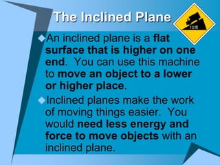 The Inclined Plane
An inclined plane is a flat
 surface that is higher on one
 end. You can use this machine
 to move an object to a lower
 or higher place.
Inclined planes make the work
 of moving things easier. You
 would need less energy and
 force to move objects with an
 inclined plane.
 