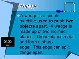 Wedge
A wedge is a simple
 machine used to push two
 objects apart. A wedge is
 made up of two inclined
 planes. These planes meet
 and form a sharp
 edge. This edge can split
 things apart.
 