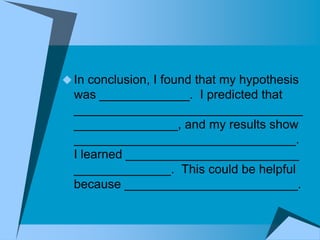  In conclusion, I found that my hypothesis
  was _____________. I predicted that
  _________________________________
  _______________, and my results show
  ________________________________.
  I learned _________________________
  ______________. This could be helpful
  because _________________________.
 