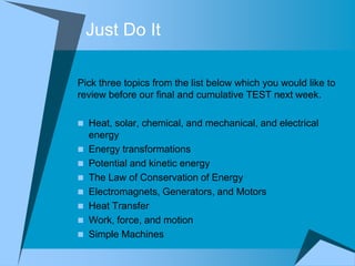 Just Do It

Pick three topics from the list below which you would like to
review before our final and cumulative TEST next week.

 Heat, solar, chemical, and mechanical, and electrical
    energy
   Energy transformations
   Potential and kinetic energy
   The Law of Conservation of Energy
   Electromagnets, Generators, and Motors
   Heat Transfer
   Work, force, and motion
   Simple Machines
 