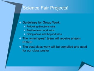 Science Fair Projects!

 Guidelines for Group Work:
   Following directions wins
   Positive team work wins
   Going above and beyond wins
 The „winning-est‟ team will receive a team
  PRIZE!
 The best class work will be compiled and used
  for our class poster
 