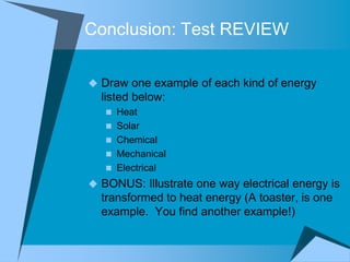 Conclusion: Test REVIEW

 Draw one example of each kind of energy
  listed below:
    Heat
    Solar
    Chemical
    Mechanical
    Electrical
 BONUS: Illustrate one way electrical energy is
  transformed to heat energy (A toaster, is one
  example. You find another example!)
 