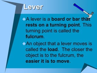 Lever
A lever is a board or bar that
 rests on a turning point. This
 turning point is called the
 fulcrum.
An object that a lever moves is
 called the load. The closer the
 object is to the fulcrum, the
 easier it is to move.
 