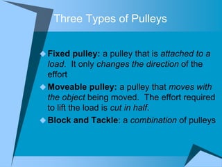 Three Types of Pulleys


 Fixed pulley: a pulley that is attached to a
  load. It only changes the direction of the
  effort
 Moveable pulley: a pulley that moves with
  the object being moved. The effort required
  to lift the load is cut in half.
 Block and Tackle: a combination of pulleys
 