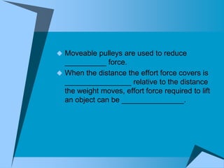  Moveable pulleys are used to reduce
  __________ force.
 When the distance the effort force covers is
  ________________ relative to the distance
  the weight moves, effort force required to lift
  an object can be _______________.
 