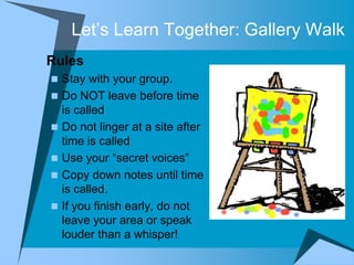 Let‟s Learn Together: Gallery Walk
 Rules
   Stay with your group.
   Do NOT leave before time
    is called
   Do not linger at a site after
    time is called
   Use your “secret voices”
   Copy down notes until time
    is called.
   If you finish early, do not
    leave your area or speak
    louder than a whisper!
 