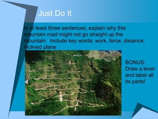 Just Do It
In at least three sentences, explain why this
mountain road might not go straight up the
mountain. Include key words: work, force, distance,
inclined plane

                                          BONUS:
                                          Draw a lever
                                          and label all
                                          its parts!
 