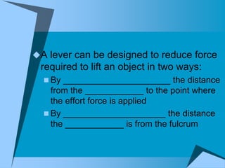 A lever can be designed to reduce force
 required to lift an object in two ways:
   By ______________________ the distance
    from the ____________ to the point where
    the effort force is applied
   By _____________________ the distance
    the ____________ is from the fulcrum
 