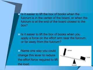  Is it easier to lift the box of books when the
  fulcrum is in the center of the board, or when the
  fulcrum is at the end of the board closest to the
  box?

 Is it easier to lift the box of books when you
  apply a force on the effort arm near the fulcrum,
  or far away from the fulcrum?

 Name one way you could
change this lever to reduce
the effort force required to lift
the load.
 