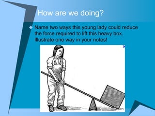 How are we doing?
 Name two ways this young lady could reduce
  the force required to lift this heavy box.
  Illustrate one way in your notes!
 