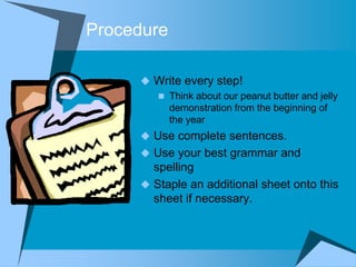 Procedure

      Write every step!
        Think about our peanut butter and jelly
         demonstration from the beginning of
         the year
      Use complete sentences.
      Use your best grammar and
       spelling
      Staple an additional sheet onto this
       sheet if necessary.
 