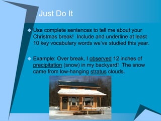 Just Do It
 Use complete sentences to tell me about your
  Christmas break! Include and underline at least
  10 key vocabulary words we‟ve studied this year.

 Example: Over break, I observed 12 inches of
  precipitation (snow) in my backyard! The snow
  came from low-hanging stratus clouds.
 