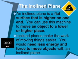 The Inclined Plane
An inclined plane is a flat
 surface that is higher on one
 end. You can use this machine
 to move an object to a lower
 or higher place.
Inclined planes make the work
 of moving things easier. You
 would need less energy and
 force to move objects with an
 inclined plane.
 