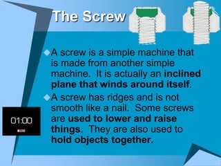 The Screw

A screw is a simple machine that
 is made from another simple
 machine. It is actually an inclined
 plane that winds around itself.
A screw has ridges and is not
 smooth like a nail. Some screws
 are used to lower and raise
 things. They are also used to
 hold objects together.
 