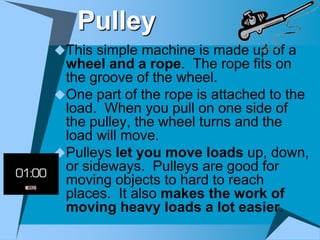Pulley
This simple machine is made up of a
 wheel and a rope. The rope fits on
 the groove of the wheel.
One part of the rope is attached to the
 load. When you pull on one side of
 the pulley, the wheel turns and the
 load will move.
Pulleys let you move loads up, down,
 or sideways. Pulleys are good for
 moving objects to hard to reach
 places. It also makes the work of
 moving heavy loads a lot easier.
 