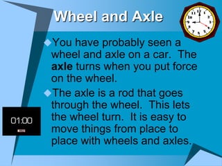 Wheel and Axle
You have probably seen a
 wheel and axle on a car. The
 axle turns when you put force
 on the wheel.
The axle is a rod that goes
 through the wheel. This lets
 the wheel turn. It is easy to
 move things from place to
 place with wheels and axles.
 
