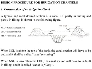DESIGN PROCEDURE FOR IRRIGATION CHANNELS
1. Cross-section of an Irrigation Canal
A typical and most desired section of a canal, i.e. partly in cutting and
partly in filling, is shown in the following figure.
NSL = Natural Surface Level
CBL = Canal Bed Level
FSL = Full Supply Level
When NSL is above the top of the bank, the canal section will have to be
cut, and it shall be called “canal in cutting”.
When NSL is lower than the CBL, the canal section will have to be built
in filling, and it is called “canal in filling”.
 