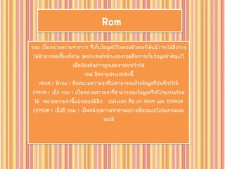 Rom
รอม เป็นหน่วยความจาถาวร ที่เก็บข้อมูลไว้ในคอมพิวเตอร์ได้แม้ว่าจะไม่มีประจุ
ไฟฟ้ามาหล่อเลี้ยงก็ตาม จุดประสงค์หลักๆของรอมคือการเก็บข้อมูลสาคัญๆไว้
เพื่อป้องกันการถูกเล่นงานจากไวรัส
รอม มีหลายประเภทดังนี้
PROM ( พีรอม ) คือหน่วยความจาที่ไม่สามารถแก้ไขข้อมูลที่บันทึกไว้ได้
EPROM ( เอ็ป รอม ) เป็นหน่วยความจาที่สามารถลบข้อมูลหรือโปรแกรมใหม่
ได้ หน่วยความจานี้แบ่งย่อยได้อีก 2ประเภท คือ UV PROM และ EEPROM
EEPROM ( เอ็ปอี รอม ) เป็นหน่วยความจาอ่านอย่างเดียวแบบโปรแกรมและ
ลบได้
 
