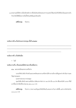 ๑.๘ ประธานแจ้งให้ทราบเรื่องบัตรพนักงาน ซึ่งเป็นบัตรเดบิตของธนาคารกรุงเทพ ให้ทุกคนไปรับให้เรียบร้อยและควรเก็บ
             รักษาบัตรให้ดีเนื่องจากเป็นทั้งบัตรเอทีเอ็มและบัตรเดบิต


                          มติที่ประชุม              รับทราบ




ระเบียบวารที่ ๒ เรื่องรับรองการประชุม ครั้งที่ ๔/๒๕๕๔

............................................................................................................................................................................................
............................................................................................................................................................................................
..............................................................................................................................................................

ระเบียบวารที่ ๓ เรื่องสืบเนือง
                            ่

             - ไม่มี

ระเบียบวาระที่ ๔ เรื่องเสนอเพื่อพิจารณา/เรื่องเพื่อทราบ

             ๔.๑. แผนกเทคนิคและระบบเครือข่าย

                     นายธวัชชัย มัทนัง หัวหน้าแผนกเทคนิคและระบบเครือข่ายได้รายงานถึงงานที่อยู่ระหว่างดําเนินการและ
             ปัญหาของแผนก
                     (เอกสารประกอบการประชุม)
                     คุณธวัชชัย มัทนัง ขอความเห็นในการอัพเกรด RAM จาก ๓๒ GM เป็น ๖๔ GM เพื่อรองรับตัว server ซึ่งมี
             มากขึ้นคาดว่าต้องใช้งบประมาณ ๑๒๐,๐๐๐ บาท

                   มติที่ประชุม                     รับ ทราบ ประธานแจ้ งคุ ณ ธวั ช ชั ย ให้ ข อใบเสนอราคาในการสั่ งซื้อ แต่ร าคาต้อ งไม่ เกิ น
             ๑๐๐,๐๐๐ บาท
 