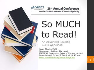 So MUCH
to Read!
An Advanced Reading
Skills Workshop
1
Karen Blinder, Ph.D.
Montgomery College, Maryland
AFACCT ‘16 Conference – College of Southern Maryland
Presentation 6.5, Jan. 8, 2016, at 11:40 a.m.
karen.blinder@montgomerycollege.edu
 