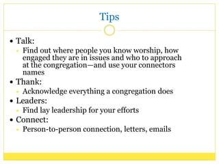 Tips
Talk:
Find out where people you know worship, how
engaged they are in issues and who to approach
at the congregation—and use your connectors
names
Thank:
Acknowledge everything a congregation does
Leaders:
Find lay leadership for your efforts
Connect:
Person-to-person connection, letters, emails