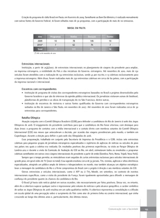 Criação do programa de rádio Brasil em Pauta, em fevereiro de 2009. Semelhante ao Bom Dia Ministro, é realizado mensalmente
com outras fontes do Governo Federal. Já foram editados mais de 30 programas, com a participação de mais de 110 emissoras.

                                                          BraSil em pauta


                          Ano               Programas         Rádios             Duração              Fontes
                          2009                    10            78                 10h                  10
                         2010*                    7             62                  7h                   7
                          Total                   17           111                 17h                  16
                      (*) Até 12 de novembro de 2010




        entrevistas internacionais
        Instituição, a partir de 25/4/2007, de entrevistas internacionais no planejamento de viagens do presidente para ampliar,
na imprensa estrangeira, a visibilidade do País e das iniciativas do Governo. estrangeira. Até novembro de 2010, mais de 150
veículos foram atendidos com a realização de 132 entrevistas exclusivas, sendo 41 por escrito, e 13 coletivas exclusivamente para
a imprensa estrangeira. Além disso, foram realizadas mais de 230 entrevistas coletivas em cerca de 60 países, com a participação
da imprensa nacional e internacional.

        encontros com correspondentes
        • Instituição de programa de visitas dos correspondentes estrangeiros baseados no Brasil a projetos desenvolvidos pelo
          Governo brasileiro e que são do interesse da opinião pública internacional. Os jornalistas visitaram usinas de biodiesel,
          plataformas de petróleo e as obras de transposição do rio São Francisco, dentre outras.
        • Instituição de encontros de ministros e outras fontes qualificadas do Governo com correspondentes estrangeiros
          sediados no Rio de Janeiro e São Paulo, em novembro de 2007. Até novembro de 2010 foram realizadas cerca de 30
          entrevistas para correspondentes.

        Batalha olímpica
        Atuação conjunta com o Comitê Olímpico Brasileiro (COB) para defender a candidatura do Rio de Janeiro à sede dos Jogos
Olímpicos de 2016. O engajamento do presidente contribuiu para que a candidatura do Rio fosse vitoriosa, com destaque para
duas áreas: o programa de contatos com a mídia internacional e o contato direto com membros votantes do Comitê Olímpico
Internacional (COI) nos meses que antecederam a decisão, por ocasião das viagens presidenciais pelo mundo, e também em
Copenhague, durante a eleição para definir o país-sede das Olimpíadas de 2016.
        Essa programação, trabalhada em conjunto pela Secretaria de Imprensa da Presidência e o COB, incluiu sete entrevistas
coletivas para pequenos grupos de jornalistas estrangeiros especializados e repórteres de agências de notícias ou veículos de peso
nos países nos quais a coletiva era realizada. Os resultados positivos das primeiras experiências, na visita ao Parque Olímpico de
Londres-2012 e durante a visita da Comissão de Avaliação do COI ao Rio, em abril, estimularam todos os envolvidos a programar
coletivas semelhantes em outras cinco viagens internacionais do presidente a partir de então (Genebra, Paris, Roma, Trípoli, Nova York).
        Sempre que o tempo permitia, as minicoletivas eram seguidas de curtas entrevistas exclusivas para veículos internacionais de
grande peso, em geral redes de TV (nove no total). Essa agenda envolveu cerca de 50 jornais, TVs, revistas, agências e sítios eletrônicos
especializados, atingindo um público amplo de leitores e telespectadores no mundo, mas também alcançou um objetivo estratégico:
levar a mensagem da candidatura do Rio e o firme compromisso do Brasil com o projeto à direção e aos membros votantes do COI.
        Outras entrevistas a veículos internacionais, como à AFP ou à TV5 Monde, em setembro, no contexto de eventos
internacionais específicos, como a visita do presidente da França, foram igualmente aproveitadas para difundir a mensagem de
confiança do presidente quanto às chances da candidatura do Rio.
        O Brasil já havia sido notícia global em outras ocasiões, não necessariamente por fatos positivos. Dessa vez, no entanto,
além de a cobertura superar qualquer outra e impressionar pelo volume de notícias e pelo alcance geográfico, o caráter simbólico
de sediar os Jogos Olímpicos de 2016 resultou em um salto qualitativo inédito. A cobertura representou a consolidação e a difusão
em escala global de uma percepção sobre o surgimento do País como ator de primeira linha no cenário internacional, que vinha
crescendo ao longo dos últimos anos e, particularmente, dos últimos meses.



                                                                                                        Comunicação com a Sociedade         195
 