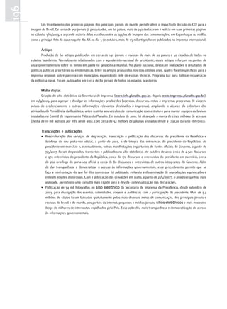 196
             Um levantamento das primeiras páginas dos principais jornais do mundo permite aferir o impacto da decisão do COI para a
      imagem do Brasil. De cerca de 250 jornais já pesquisados, em 60 países, mais de 230 destacaram a notícia em suas primeiras páginas
      no sábado, 3/10/2009, e a grande maioria deles escolheu entre as opções de imagens das comemorações, em Copenhague ou no Rio,
      como a principal foto da capa naquele dia. Só no dia 3 de outubro, mais de 1,5 mil artigos foram publicados na imprensa internacional.

             artigos
              Produção de 60 artigos publicados em cerca de 140 jornais e revistas de mais de 20 países e 40 cidades de todos os
      estados brasileiros. Normalmente relacionados com a agenda internacional do presidente, esses artigos reforçam os pontos de
      vista governamentais sobre os temas em pauta na geopolítica mundial. No plano nacional, destacam realizações e resultados de
      políticas públicas prioritárias ou emblemáticas. Entre os artigos produzidos nos dois últimos anos, quatro foram específicos para a
      imprensa regional: sobre parceria com municípios, expansão da rede de escolas técnicas, Programa Luz para Todos e recuperação
      da indústria naval. Foram publicados em cerca de 80 jornais de todos os estados brasileiros.

             mídia digital
              Criação do sítio eletrônico da Secretaria de Imprensa (www.info.planalto.gov.br, depois www.imprensa.planalto.gov.br),
      em 10/9/2003, para agregar e divulgar as informações produzidas (agendas, discursos, notas à imprensa, programas de viagem,
      avisos de credenciamento e outras informações relevantes destinadas à imprensa), ampliando o alcance da cobertura das
      atividades da Presidência da República, antes restrita aos veículos de comunicação com estrutura para manter equipes exclusivas
      instaladas no Comitê de Imprensa do Palácio do Planalto. Em outubro de 2010, foi alcançada a marca de cinco milhões de acessos
      (média de 111 mil acessos por mês neste ano), com cerca de 32 milhões de páginas visitadas desde a criação do sítio eletrônico.

             transcrições e publicações
             • Reestruturação dos serviços de degravação, transcrição e publicação dos discursos do presidente da República e
               briefings do seu porta-voz oficial, a partir de 2003, e da íntegra das entrevistas do presidente da República, do
               presidente em exercício e, eventualmente, outras manifestações importantes de fontes oficiais do Governo, a partir de
               7/5/2007. Foram degravados, transcritos e publicados no sítio eletrônico, até outubro de 2010: cerca de 2.320 discursos
               e 970 entrevistas do presidente da República, cerca de 170 discursos e entrevistas do presidente em exercício, cerca
               de 260 briefings do porta-voz oficial e cerca de 80 discursos e entrevistas de outros integrantes do Governo. Além
               de dar transparência e democratizar o acesso às informações governamentais, esse procedimento permite que se
               faça a confrontação do que foi dito com o que foi publicado, evitando a disseminação de reproduções equivocadas e
               inibindo edições distorcidas. Com a publicação das gravações em áudio, a partir de 21/5/20077, o processo ganhou mais
               agilidade, permitindo uma consulta mais rápida para a devida contextualização das declarações.
             • Publicação de 34 mil fotografias no sítio eletrônico da Secretaria de Imprensa da Presidência, desde setembro de
               2003, para divulgação dos eventos, solenidades, viagens e audiências com a participação do presidente. Mais de 3,4
               milhões de cópias foram baixadas gratuitamente pelos mais diversos meios de comunicação, dos principais jornais e
               revistas do Brasil e do mundo, aos portais da internet, pequenos e médios jornais, sítios eletrônicos e mais modestos
               blogs de milhares de internautas espalhados pelo País. Essa ação deu mais transparência e democratização do acesso
               às informações governamentais.
 