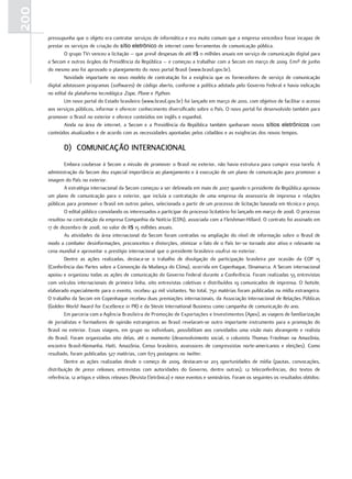 200
      pressupunha que o objeto era contratar serviços de informática e era muito comum que a empresa vencedora fosse incapaz de
      prestar os serviços de criação do sítio eletrônico de internet como ferramentas de comunicação pública.
               O grupo TV1 venceu a licitação – que prevê despesas de até R$ 11 milhões anuais em serviço de comunicação digital para
      a Secom e outros órgãos da Presidência da República – e começou a trabalhar com a Secom em março de 2009. Em1º de junho
      do mesmo ano foi aprovado o planejamento do novo portal Brasil (www.brasil.gov.br).
               Novidade importante no novo modelo de contratação foi a exigência que os fornecedores de serviço de comunicação
      digital adotassem programas (softwares) de código aberto, conforme a política adotada pelo Governo Federal e havia indicação
      no edital da plataforma tecnológica Zope, Plone e Python.
               Um novo portal do Estado brasileiro (www.brasil.gov.br) foi lançado em março de 2010, com objetivo de facilitar o acesso
      aos serviços públicos, informar e oferecer conhecimento diversificado sobre o País. O novo portal foi desenvolvido também para
      promover o Brasil no exterior e oferece conteúdos em inglês e espanhol.
               Ainda na área de internet, a Secom e a Presidência da República também ganharam novos sítios eletrônicos com
      conteúdos atualizados e de acordo com as necessidades apontadas pelos cidadãos e as exigências dos novos tempos.

             d) ComuniCação internaCional
              Embora coubesse à Secom a missão de promover o Brasil no exterior, não havia estrutura para cumprir essa tarefa. A
      administração da Secom deu especial importância ao planejamento e à execução de um plano de comunicação para promover a
      imagem do País no exterior.
              A estratégia internacional da Secom começou a ser delineada em maio de 2007 quando o presidente da República aprovou
      um plano de comunicação para o exterior, que incluía a contratação de uma empresa da assessoria de imprensa e relações
      públicas para promover o Brasil em outros países, selecionada a partir de um processo de licitação baseada em técnica e preço.
              O edital público convidando os interessados a participar do processo licitatório foi lançado em março de 2008. O processo
      resultou na contratação da empresa Companhia da Notícia (CDN), associada com a Fleishman-Hillard. O contrato foi assinado em
      17 de dezembro de 2008, no valor de R$ 15 milhões anuais.
              As atividades da área internacional da Secom foram centradas na ampliação do nível de informação sobre o Brasil de
      modo a combater desinformações, preconceitos e distorções, otimizar o fato de o País ter-se tornado ator ativo e relevante na
      cena mundial e aproveitar o prestígio internacional que o presidente brasileiro usufrui no exterior.
              Dentre as ações realizadas, destaca-se o trabalho de divulgação da participação brasileira por ocasião da COP 15
      (Conferência das Partes sobre a Convenção da Mudança do Clima), ocorrida em Copenhague, Dinamarca. A Secom internacional
      apoiou e organizou todas as ações de comunicação do Governo Federal durante a Conferência. Foram realizadas 55 entrevistas
      com veículos internacionais de primeira linha, oito entrevistas coletivas e distribuídos 19 comunicados de imprensa. O hotsite,
      elaborado especialmente para o evento, recebeu 42 mil visitantes. No total, 750 matérias foram publicadas na mídia estrangeira.
      O trabalho da Secom em Copenhague recebeu duas premiações internacionais, da Associação Internacional de Relações Públicas
      (Golden World Award for Excellence in PR) e da Stevie International Business como campanha de comunicação do ano.
              Em parceria com a Agência Brasileira de Promoção de Exportações e Investimentos (Apex), as viagens de familiarização
      de jornalistas e formadores de opinião estrangeiros ao Brasil revelaram-se outro importante instrumento para a promoção do
      Brasil no exterior. Essas viagens, em grupo ou individuais, possibilitam aos convidados uma visão mais abrangente e realista
      do Brasil. Foram organizadas oito delas, até o momento (desenvolvimento social, o colunista Thomas Friedman na Amazônia,
      encontro Brasil-Alemanha, Haiti, Amazônia, Censo brasileiro, assessores de congressistas norte-americanos e eleições). Como
      resultado, foram publicadas 327 matérias, com 673 postagens no twitter.
              Dentre as ações realizadas desde o começo de 2009, destacam-se 203 oportunidades de mídia (pautas, convocações,
      distribuição de press releases, entrevistas com autoridades do Governo, dentre outras), 12 teleconferências, dez textos de
      referência, 12 artigos e vídeos releases (Revista Eletrônica) e nove eventos e seminários. Foram os seguintes os resultados obtidos:
 