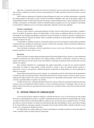 202
             Além disso, é responsável pela gestão do contrato de prestação de serviços audiovisuais multimídia junto à EBC, no
      valor de R$ 37,3 milhões que envolvem 24 horas de programação da TV NBR, programa de rádio Voz do Brasil e serviços
      para internet.
             O NCP colaborou na publicação de 18 edições do Caderno Destaques, de 2008 a 2010, com dados sistematizados e organizados
      pelo Gabinete-adjunto de Informação em Apoio à Decisão do Presidente da República sobre mais de 560 políticas públicas sob
      responsabilidade do Poder Executivo Federal. Durante esse período, o Caderno Destaques tratou e colocou à disposição mais de 672
      mil dados, convertendo-os em informação. O Caderno é distribuído impresso em papel (cerca de 10 mil exemplares a cada edição),
      em meio eletrônico (mailing de cerca de 4 mil usuários cadastrados) e publicado na internet para download.

             pesquisa e planejamento
              Para que as ações relativas à comunicação publicitária do Poder Executivo Federal fossem desenvolvidas e avaliadas a
      partir de resultados de pesquisas regulares de opinião pública, a Secom lançou, em 19/6/2008, edital de concorrência para a
      contratação de uma instituição especializada na prestação de serviços de pesquisa. O contrato foi assinado em 24/3/2009 com a
      empresa Meta Instituto de Pesquisas de Opinião. Todos os resultados das pesquisas de opinião pública foram disponibilizados à
      sociedade, desde abril de 2009.
              A regularidade na avaliação das ações de comunicação de Governo por meio de pesquisas de opinião pública possibilitou
      o aprimoramento das estratégias de comunicação, aumentou a eficiência das mensagens, otimizou investimentos publicitários e
      ampliou os canais de comunicação com a sociedade.
              Foram contratadas 26 pesquisas, sendo oito quantitativas em 2009 e seis em 2010. Além disso, foram contratadas oito
      pesquisas qualitativas em 2009 e quatro em 2010.

             patrocínios
              Dentre os principais resultados obtidos pelo Departamento de Patrocínios (Depat) da Secom, destaca-se o maior alinhamento
      da política de patrocínios das estatais federais com as políticas públicas prioritárias, considerando o aumento do número de
      projetos patrocinados nas áreas de inclusão social e meio ambiente, e diminuição da proporção relativa dos patrocínios nas áreas
      culturais e de esportes.
              Outra conquista importante foi a regionalização dos projetos patrocinados, os quais até 2002 estavam fortemente
      concentrados nos estados da região Sudeste. O Depat estimulou as estatais, a partir das melhores práticas existentes, a
      democratizar o acesso a seus patrocínios, adotando mecanismos transparentes de seleção pública por meio da publicação de
      editais de convocação.
              Houve também aprimoramento do processo de gestão, com a implantação em abril de 2008 do Sistema de Acompanhamento
      e Controle das Ações de Comunicação (Sisac), desenvolvido pela Secretaria de Gestão, Controle e Normas da Secom, que fez a
      integração dos órgãos do Sicom. Com o Sisac, as propostas passaram a ser apresentadas eletronicamente, através de um sistema
      na internet, garantindo melhoria na gestão e nos controles.
              O Comitê de Patrocínios, coordenado pelo Depat, deixou de ser apenas instância de aprovação de projetos de patrocínio
      e passou a atuar na divulgação das melhores práticas e na troca de experiências positivas. A divulgação, a partir de 2009, do
      balanço semestral dos patrocínios aprovados pela Secom permitiu que a sociedade tomasse conhecimento de dados até então
      não divulgados.

             f) SiStema púBliCo de ComuniCação
               A nova estrutura da Secom, definida em 28/3/2007 e instituída pelo Decreto no 6.377, de 19 de fevereiro de 2008, também
      lhe atribuiu a responsabilidade de coordenar e consolidar a implementação do Sistema Brasileiro de Televisão Pública,que resultou
      na criação da Empresa Brasil de Comunicação (EBC) em outubro de 2007, que foi outro marco na gestão da Secom. A TV Brasil,
      que assumiu os canais de televisão e as emissoras de rádio administrados pela extinta Radiobras e Acerp, nasceu dentro da lógica
      de um sistema público de comunicação, seguindo as orientações do Fórum sobre Televisão Pública realizado em Brasília, em maio
      de 2007, sob a coordenação do Ministério da Cultura.
               Em conformidade com a política pública que estimula a participação da sociedade na gestão da comunicação pública foi
      criado o Conselho Curador da Empresa Brasil de Comunicação.
 