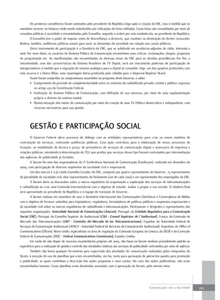 Os primeiros conselheiros foram nomeados pelo presidente da República logo após a criação da EBC, mas à medida que os
mandatos vencem, os titulares estão sendo substituídos por indicações de listas múltiplas. Essas listas são consolidadas por meio de
consultas públicas à sociedade e encaminhadas pelo Conselho, segundo a ordem por este estabelecida, ao presidente da República.
         O Conselho tem o poder de imputar votos de desconfiança a diretores, que resultam na destituição do diretor censurado.
Realiza, também, audiências públicas anuais para ouvir as demandas da sociedade em relação aos canais públicos.
         Outro instrumento de participação é a Ouvidoria da EBC, que se subdivide em ouvidorias-adjuntas de rádio, televisão e
web. Por meio delas, os usuários do Sistema Público de Comunicação encaminham suas críticas, reclamações, elogios, propostas
de programação etc. As manifestações são encaminhadas às diversas áreas da EBC para as devidas providências Por fim, a
interatividade, uma das características do Sistema Brasileiro de TV Digital, será um instrumento poderoso de participação de
telespectadores à medida que a migração do sistema analógico para o digital se consolide. Hoje, um dos quadros produzidos com
este recurso é o Outro Olhar, uma reportagem diária produzida pelo cidadão para o telejornal Repórter Brasil.
         Assim foram cumpridos os compromissos assumidos no programa deste Governo, a saber:
         • Cumprimento da previsão de complementaridade entre os sistemas de radiodifusão privado, estatal e público, expressa
            no artigo 223 da Constituição Federal.
         • Instituição do Sistema Público de Comunicação, com definição de sua natureza, por meio de uma regulamentação
            própria e distinta do sistema estatal.
         • Democratização dos meios de comunicação por meio da criação de uma TV Pública democrática e independente, com
            recursos necessários para sua gestão.




        GeStão e partiCipação SoCial
        O Governo Federal abriu processo de diálogo com as entidades representativas para criar os novos modelos de
contratação de serviços, realizando audiências públicas. Essa ação contribuiu para a elaboração de novos processos de
licitação, na modalidade de técnica e preço, de prestadores de serviços de comunicação digital e assessoria de imprensa e
relações públicas, atendendo à determinação do TCU que proibiu que serviços desse tipo fossem contratados por intermediação
das agências de publicidade já licitadas.
        A Secom foi uma das organizadoras da 1ª Conferência Nacional de Comunicação (Confecom), realizada em dezembro de
2009, com participação de diversos segmentos da sociedade civil e empresarial.
        Um dos marcos é o já citado Conselho Curador da EBC, composto por quatro representantes do Governo , 15 representantes
da pluralidade da sociedade civil, dois representantes do Parlamento (um de cada casa) e um representante dos empregados da EBC.
        A Secom abriu as discussões sobre o marco regulatório da organização e exploração dos serviços de telecomunicações
e radiodifusão ao criar uma Comissão Interministerial com o objetivo de estudar, avaliar e propor a sua revisão. O relatório final
será apresentado ao presidente da República e à equipe de transição de Governo .
        A Secom realizou em novembro de 2010 o Seminário Internacional das Comunicações Eletrônicas e Convergência de Mídias
com o objetivo de fornecer subsídios para legisladores, reguladores, formuladores de políticas públicas e segmentos empresariais e
da sociedade civil sobre os marcos regulatórios de radiodifusão e telecomunicações. Participaram 11 dirigentes e representantes das
seguintes organizações: Autoridade Nacional de Comunicações (Anacom), Portugal; da Entidade Reguladora para a Comunicação
Social (ERC), Portugal; do Conselho Superior do Audiovisual (CSA - Conseil Supérieur de l´Audiovisuel), França; da Comissão de
Mercado das Telecomunicações (CMT - Comisión del Mercado de las Telecomunicaciones), Espanha; da Autoridade Federal de
Serviços de Comunicação Audiovisual (AFSCA - Autoridad Federal de Servicios de Comunicación Audiovisual), Argentina; do Office of
Communications (Ofcom), Reino Unido; especialistas na área de regulação da Comissão Europeia, da Unesco, da OCDE e da Comissão
Federal de Comunicações (FCC - Federal Communications Commission), Estados Unidos.
        Em razão de não dispor de recursos orçamentários próprios até 2003, não havia na Secom nenhum procedimento padrão ou
experiência para a realização de gestão e controle das atividades relativas aos serviços de publicidade contratados por meio de agência.
        Também não havia qualquer ferramenta para supervisão das atividades de comunicação realizadas pelos integrantes do
Sicom, à exceção do uso de planilhas que eram encaminhadas, via fax, tanto para aprovação de patrocínio quanto para promoção
e publicidade, as quais continham a descrição das ações propostas e seus custos. No caso das ações publicitárias, não eram
encaminhados leiautes. Essas planilhas eram devolvidas assinadas com a aprovação da Secom, pelo mesmo meio.




                                                                                                       Comunicação com a Sociedade         203
 