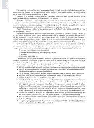 204
              Para a análise de custos, não havia banco de dados que pudesse ser utilizado como referência. Segundo os servidores que
      atuavam nessa área, os custos eram aprovados mediante consulta telefônica a outros órgãos e entidades e ao mercado, ou com
      base no conhecimento adquirido na experiência do dia a dia.
              Na aprovação da mídia das campanhas dos órgãos e entidades, não se verificava o custo das veiculações, pois as
      negociações eram conduzidas isoladamente por cada um deles a cada campanha.
              Diante desse quadro, em outubro de 2004, teve início, em parceria com a Caixa Econômica Federal, o desenvolvimento de
      um aplicativo para atender ao Sicom na aprovação de planilhas. Em março de 2005, implementou-se sistema em Excel que permitia
      o envio das planilhas pelos órgãos e entidades por e-mail, agilizando o processo de análise das ações publicitárias. Depois de
      analisadas, as planilhas continuavam sendo assinadas e devolvidas para os órgãos, por meio de fax.
              A partir daí, as principais entidades do Sicom passaram a enviar as Planilhas de Ações de Divulgação (PADs), via e-mail,
      com maior agilidade e controle.
              Com a implantação do sistema de PAD eletrônica, a Secom passou a sistematizar as informações de custos praticados em
      uma base de dados. Essa base se tornou a fonte de referências para avaliação dos preços dos serviços contratados pelas agências
      com seus fornecedores. Em seguida, passou-se a utilizar um sistema em Access, chamado de OPERAweb, para recebimento e
      envio das planilhas. Esse procedimento permitiu a inclusão de anexos (leiautes e orçamentos detalhados), possibilitando que as
      planilhas, depois de importadas e analisadas, fossem validadas por e-mail, reduzindo assim a utilização do fax.
              Desde 2006, a Secretaria de Gestão, Controle e Normas da Secom deu início ao desenvolvimento e implantação de
      sistemas operacionais de gestão e controle que resultaram em melhorias e avanços nessas áreas com impactos qualitativos na
      execução dos contratos firmados com prestadoras de serviços, bem como no controle das atividades do Sicom. São eles:
                 a) Sistema de Disponibilização de Referências (Siref);
                 b) Sistema de Acompanhamento das Ações de Comunicação (Sisac);
                 c) Secomweb;
                 d) Cadastro de Mídia (MidiaCad).
              Os resultados da aplicação dessas ferramentas e os cuidados nas atividades de controle para liquidação de despesa foram
      constatados pelas auditorias realizadas pela Secretaria de Controle Interno da Presidência da República (Ciset), desde 2007, e pela
      aprovação das contas da Secom pelo TCU, desde então, sem apontamento de quaisquer irregularidades.
              Na Secretaria de Imprensa da Presidência da República (SIP) destacamos aperfeiçoamentos profissionais como:
              • Reforço de pessoal qualificado nas áreas de atendimento à imprensa internacional e regional, permitindo mais proatividade.
              • Fusão das áreas meio em uma única estrutura de operações; ampliação da estrutura de fotografia para potencializar a
                 divulgação e zelar pela imagem institucional do presidente.
              • Criação, ampliação e aperfeiçoamento da área de acompanhamento e produção de sínteses e análises do noticiário.
              • Reformas e ampliações dos Comitês de Imprensa dos Palácios do Planalto e da Alvorada e da Granja do Torto.
              • Instituição do Plantão 24 horas para atendimento aos jornalistas.
              • Instituição do credenciamento da imprensa em viagens do presidente (mais de 63 mil profissionais de imprensa
                 credenciados para cobrir agenda presidencial em mais de 850 viagens realizadas desde 2003).
              • Reformulação do sistema de credenciamento dos profissionais de imprensa, com instituição do modelo de cadastro
                 eletrônico (em 17/11/2010estavam ativas credenciais permanentes de quase 1.400 profissionais de imprensa, sendo 957 em
                 Brasília e 434 em capitais de sete estados das regiões Sul, Sudeste e Nordeste; nos últimos quatro anos foram emitidas
                 cerca de 5.400 credenciais permanentes, com validade anual, e mais de 11.700 provisórias, com validade de até 15 dias).
              • Expansão do credenciamento permanente para as capitais com maior incidência de viagens do presidente (São Paulo
                 (SP), Rio de Janeiro (RJ), Belo Horizonte (MG), Porto Alegre (RS), Recife (PE), Salvador (BA) e Fortaleza (CE).
              • Oficialização das normas para o credenciamento de profissionais da imprensa junto à Presidência da República (Portaria
                 nº 56, de 31/10/2007).
              • Concepção, preparação e gerenciamento do contrato de prestação de serviços da EBC à Presidência da República para
                 cobertura e divulgação dos atos e fatos do Governo Federal.
 