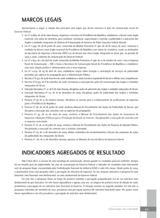marCoS leGaiS
      Apresentamos a seguir a relação dos principais atos legais que deram estrutura à ação de comunicação social do
Governo Federal:
      • Lei nº 10.683, de 28 de maio de2003: organizou a estrutura da Presidência da República, estabeleceu a Secom como órgão
         essencial, com status de ministério, para coordenar, normatizar, supervisionar e controlar a publicidade e o patrocínio dos
         órgãos e entidades integrantes do Sistema de Comunicação de Governo do Poder Executivo Federal (Sicom).
      • Lei nº 11.497, de 28 de junho de 2007, convertida da Medida Provisória nº 360, de 28 de março de 2007: restaurou a
         condição da Secom como órgão essencial da Presidência da República com status de ministério, reuniu as atribuições
         da Secretaria de Imprensa e Porta-Voz (SIP) e as da Secom num único órgão, integrando as áreas que, no período de
         2003 a 2006, cuidavam da comunicação do Governo Federal.
      • Lei nº 11.652, de 7 de abril de 2008, convertida da Medida Provisória nº 398, de 10 de outubro de 2007: criou a Empresa
         Brasil de Comunicação – EBC e levou a Secretaria de Comunicação Social da Presidência da República a estabelecer
         uma nova relação jurídica e administrativa com a nova empresa.
      • Lei nº 12.232, de 29 de abril de 2010: estabeleceu regras sobre licitação e contratação de serviços de publicidade
         prestados por agência de propaganda para a Administração Pública.
      • Decreto nº 6.377, de 19 de fevereiro de 2008: estabeleceu a atual estrutura regimental da Secom e definiu suas competências.
      • Decreto nº 6.555, de 8 de setembro de 2008: normatizou a execução das ações de comunicação dos órgãos e entidades
         integrantes do Sicom.
      • Instrução Normativa nº. 01, de 8 de maio de2009: disciplinou ações de patrocínio dos órgãos e entidades integrantes do Sicom.
      • Instrução Normativa nº 02, de 16 de dezembro de 2009: disciplinou ações de publicidade dos órgãos e entidades
         integrantes do Sicom.
      • Portaria nº 56 de 31 de outubro de2007: oficializou as normas para o credenciamento de profissionais da imprensa
         junto à Presidência da República.
      • Portaria nº 36, de 06 de junho de 2008: atualizou Manual de Procedimento das Ações de Publicidade da Secom, que
         disciplina a execução dos contratos com as agências de propaganda.
      • Portaria nº 44, de 22 de maio de 2009: instituiu o Manual de Procedimento das Ações de Assessoria de
         Imprensa e Relações Públicas para a Promoção do Brasil no Exterior, disciplinando a execução do contrato com
         a empresa contratada.
      • Portaria nº 70, de 20 de julho de 2009: instituiu o Manual de Procedimento das Ações de Pesquisa de Opinião Pública,
         disciplinando a execução do contrato com o instituto contratado.
      • Portaria nº 115, de 17 de dezembro de 2009: adotou sistemática de encaminhamento à Secom das propostas de ações
         de publicidade dos integrantes do Sicom.
      • Portaria nº. 116, de 17 de dezembro de2009: aprovou os Manuais de Uso da Marca do Governo Federal.




       indiCadoreS aGreGadoS de reSultado
       Não é fácil aferir o sucesso de uma estratégia de comunicação, mesmo quando os resultados parecem evidentes. Sempre
há um elevado grau de subjetividade. No caso da comunicação do Governo Federal, o indicador de resultados mais interessante
vem da pesquisa Ibope, encomendada pela Confederação Nacional da Indústria (CNI) a cada três meses. Desde junho de 2004,
o questionário inclui uma pergunta sobre a percepção do noticiário da imprensa. Se nas semanas anteriores à pesquisa foi mais
favorável, nem favorável nem desfavorável, ou mais desfavorável ao Governo Federal.
       Em sete das 11 pesquisas feitas ao longo do primeiro mandato a percepção preponderante era de um noticiário mais
desfavorável do que favorável. Em três houve equivalência e apenas uma vez, na véspera do primeiro turno da eleição de 2006,
predominou a percepção de um noticiário mais favorável ao Governo. A situação inverteu no segundo mandato. Em oito das 15
pesquisas realizadas até setembro de 2010, prevaleceu uma percepção positiva (de noticiário favorável) maior. Por quatro vezes
houve equivalência e em três prevaleceu a percepção de noticiário mais desfavorável.




                                                                                                     Comunicação com a Sociedade        205
 