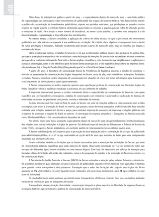 188
               Além disso, foi colocada em prática a partir de 2003 – e especialmente depois de março de 2007 – uma forte política
      de regionalização das mensagens e dos investimentos de publicidade dos órgãos do Governo Federal. Não fazia sentido manter
      a política de concentração de investimentos publicitários, vigente em períodos anteriores, que privilegiava os grandes centros
      urbanos da região Sudeste e o Distrito Federal, destinando quase todos os recursos a algumas poucas redes de televisão, jornais
      e emissoras de rádio. Para atingir o maior número de brasileiros, ao menor custo possível, o caminho mais adequado é o da
      descentralização, regionalização e diversificação dos investimentos.
               Ao mesmo tempo, a Secom consolidou a aplicação do critério de mídia técnica, no qual o percentual do investimento
      publicitário em cada veículo corresponde à sua audiência ou circulação. Tal critério, claro, objetivo e transparente tem o mérito
      de evitar privilégios e distorções. Adotado inicialmente pela Secom a partir de março de 2007, logo se estendeu aos órgãos e
      entidades do Sicom.
               Outro princípio que norteou o trabalho do Governo é o de que as informações públicas devem estar ao alcance do público. Mas,
      para que o princípio da transparência não se reduzisse a uma declaração de intenções, foi preciso criar as condições técnicas e materiais
      para que ele se realizasse efetivamente. Para tanto, a Secom ampliou, consolidou e criou ferramentas que simplificassem e agilizassem o
      acesso às informações, como o sítio eletrônico geral da Secom (www.secom.gov.br), o sítio específico da Secretaria de Imprensa (www.
      info.planalto.gov.br), o Blog do Planalto (http://blog.planalto.gov.br) e o Portal Brasil (www.brasil.gov).
               A partir de 2007, a Secretaria de Comunicação Social da Presidência da República assumiu o desafio de coordenar e
      articular as assessorias de comunicação dos órgãos integrantes do Sicom, cerca de 265, entre ministérios, autarquias, fundações
      e estatais. Passou a coordenar ações integradas de comunicação em situações de risco, em temas estratégicos e/ou transversais
      e no lançamento de novos planos e ações governamentais.
               A Secom comprometeu-se ainda a capacitar gestores para aperfeiçoar práticas de comunicação nos diferentes órgãos do
      Poder Executivo Federal e qualificar estruturas e processos em seu ambiente de trabalho.
               A imprensa internacional passou a receber tratamento direto e especializado da comunicação do Governo, com apoio
      específico aos correspondentes estrangeiros, rodadas de conversações com ministros e autoridades e realização de dezenas de
      entrevistas exclusivas do presidente com jornais, revistas e televisões do exterior.
               Na área internacional, foi criado no final de 2008, na Secom, um setor de relações públicas e relacionamento com a mídia
      estrangeira, com vistas à promoção do Brasil no exterior, que passou a atuar de forma planejada e profissionalizada. Para tanto,foi
      realizada uma licitação, baseada em técnica e preço, para contratar empresa de assessoria de imprensa e relações públicas com
      o objetivo de promover a imagem do Brasil no exterior. A contratação da empresa vencedora – Companhia da Notícia associada
      com a Fleishman&Hillard – foi concretizada em dezembro de 2008.
               Por último, houve uma busca constante, especialmente depois de março de 2007, do aprofundamento e institucionalização
      das relações com outras instituições e órgãos de governo. Foi dedicada especial atenção ao diálogo com o Tribunal de Contas da
      União (TCU), com quem a Secom estabeleceu um excelente padrão de relacionamento nesses últimos quatro anos.
               A Secom trabalhou junto ao Congresso para a aprovação da nova legislação sobre a contratação de serviços de publicidade
      pela administração pública, a Lei nº 12.232, sancionada em 29 de abril de 2010, que assentou as bases para uma compreensão
      atualizada das atividades do setor.
               Foram realizadas também as licitações que se faziam necessárias para a execução das atribuições da Secom, por meio
      de concorrências públicas específicas para cada natureza de objeto, observando orientação do TCU no sentido de evitar que
      serviços de diferentes tipos fossem incluídos em uma mesma disputa. Com isso, foi necessário um esforço de inovação para
      formatar editais de licitação até então não realizados, como o de pesquisas de opinião, o de promoção do Brasil no exterior e o
      de comunicação digital.
               A Secretaria de Gestão Controle e Normas (SGCN) da Secom estimulou a adoção, pelas estatais federais e ministérios,
      de processos licitatórios para contratar serviços exclusivos de publicidade usando critérios técnicos mais apurados e modelos
      para garantir maior transparência dos processos. Conseguiu que o valor das licitações do conjunto dos órgãos do Sicom
      passasse de R$ 126,8 milhões em 2007 (quando foram realizados sete processos licitatórios), para R$ 741,0 milhões em 2010
      (com 16 licitações).
               Os resultados foram muito positivos, permitindo maior transparência, eficiência e controle. Com isso, os modelos adotados
      tornaram-se referências para os integrantes do Sicom.
               Transparência, democratização, diversidade, comunicação integrada e pleno exercício da liberdade de imprensa foram as
      principais diretrizes que orientaram a política de comunicação do Governo Federal.
 