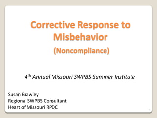 Corrective Response to
              Misbehavior
                   (Noncompliance)


       4th Annual Missouri SWPBS Summer Institute

Susan Brawley
Regional SWPBS Consultant
Heart of Missouri RPDC                              1
 