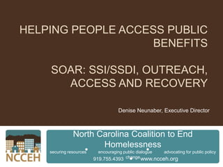 Helping People Access Public BenefitsSOAR: SSI/SSDI, Outreach, Access and Recovery Denise Neunaber, Executive Director North Carolina Coalition to End Homelessness securing resources          encouraging public dialogue          advocating for public policy change North Carolina Coalition to End Homelessness 919.755.4393           www.ncceh.org 