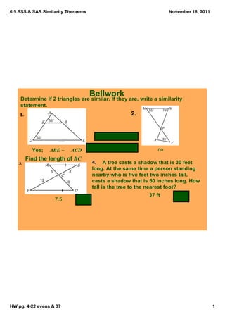6.5 SSS & SAS Similarity Theorems                                      November 18, 2011




                                      Bellwork
    Determine if 2 triangles are similar. If they are, write a similarity 
    statement. 
                                                      2. 




         Yes;     ABE ~     ACD                                   no
      Find the length of BC 
                                       4.    A tree casts a shadow that is 30 feet 
                                       long. At the same time a person standing 
                                       nearby,who is five feet two inches tall, 
                                       casts a shadow that is 50 inches long. How 
                                       tall is the tree to the nearest foot?
                                                              37 ft
                    7.5




HW pg. 4­22 evens & 37                                                                     1
 