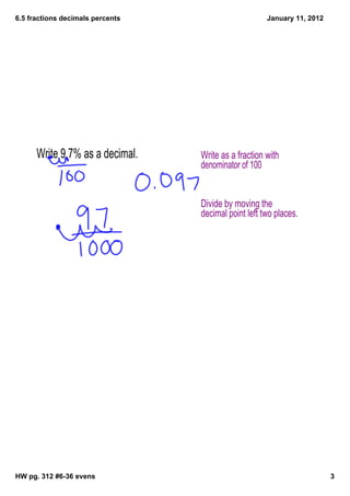 6.5 fractions decimals percents                       January 11, 2012




      Write 9.7% as a decimal.    Write as a fraction with
                                  denominator of 100


                                  Divide by moving the
                                  decimal point left two places.




HW pg. 312 #6­36 evens                                                   3
 