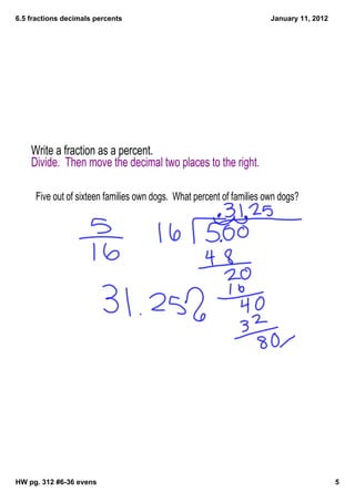 6.5 fractions decimals percents                                       January 11, 2012




    Write a fraction as a percent.
    Divide. Then move the decimal two places to the right.

     Five out of sixteen families own dogs. What percent of families own dogs?




HW pg. 312 #6­36 evens                                                                   5
 