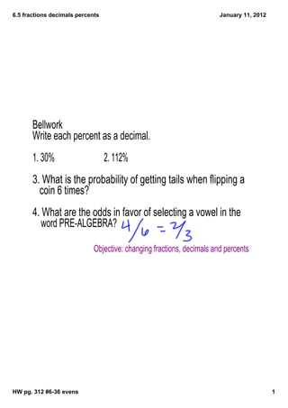 6.5 fractions decimals percents                                        January 11, 2012




       Bellwork
       Write each percent as a decimal.
       1. 30%                     2. 112%
       3. What is the probability of getting tails when flipping a
         coin 6 times?
       4. What are the odds in favor of selecting a vowel in the
          word PRE-ALGEBRA?

                             Objective: changing fractions, decimals and percents




HW pg. 312 #6­36 evens                                                                    1
 