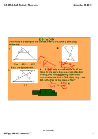 6.5 SSS & SAS Similarity Theorems                                              November 26, 2012




                                       Bellwork
    Determine if 2 triangles are similar. If they are, write a similarity 
    statement. 
                                                                2. 




         Yes;     ABE ~     ACD                                           no
      Find the length of BC 
                                         4.    A tree casts a shadow that is 30 feet 
                                         long. At the same time a person standing 
                                         nearby,who is five feet two inches tall, 
                                         casts a shadow that is 50 inches long. How 
                                         tall is the tree to the nearest foot?
                                                                      37 ft
                     7.5




                                               Nov 29­3:09 PM

HW pg. 391 #4­22 evens & 37                                                                        1
 