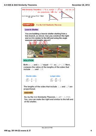 6.5 SSS & SAS Similarity Theorems                                               November 26, 2012

                  SAS Similarity Theorem:an < ≅ to another < in 2nd
                                      If       is                       and the included sides
                                                                    M
                                      are proportional, then the are ~.
                                                        X
                  If <X≅<M & ZX= XY then XYZ ~ MNP
                                  ,
                           PM MN
                                                                    P           N
                                                        Z       Y




                                               Nov 29­3:37 PM

HW pg. 391 #4­22 evens & 37                                                                         4
 