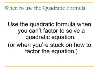 When to use the Quadratic Formula Use the quadratic formula when you can’t factor to solve a quadratic equation. (or when you’re stuck on how to factor the equation.)