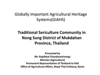 Globally Important Agricultural Heritage
Systems(GIAHS)
Traditional Sericulture Community in
Nong Sung District of Mukdahan
Province, Thailand
Presented by
Mr. Rapibhat Chandarasrivongs
Minister (Agriculture)
Permanent Representative of Thailand to FAO
Office of Agricultural Affairs, Royal Thai Embassy, Rome
 