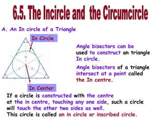 A. An In circle of a Triangle
           In Circle
                                Angle bisectors can be
                                used to construct an triangle
                                In circle.
                                Angle bisectors of a triangle
                                intersect at a point called
                                the In centre.
           In Center
  If a circle is constructed with the centre
  at the in centre, touching any one side, such a circle
  will touch the other two sides as well.
  This circle is called an in circle or inscribed circle.
 