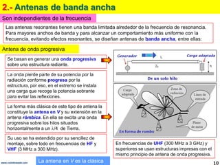 2.- Antenas de banda anchaSon independientes de la frecuenciaLas antenas resonantes tienen una banda limitada alrededor de la frecuencia de resonancia. Para mayores anchos de banda y para alcanzar un comportamiento más uniforme con la frecuencia, evitando efectos resonantes, se diseñan antenas de banda ancha, entre ellas:Antena de onda progresivaSe basan en generar una onda progresiva sobre una estructura radiante. La onda pierde parte de su potencia por la radiación conforme progresa por la estructura, por eso, en el extremo se instala una carga que recoge la potencia sobrante para evitar las reflexiones.La forma más clásica de este tipo de antena la constituye la antena en Vy su extensión en la antena rómbica. En ella se excita una onda progresiva sobre los hilos situados horizontalmente a un /4  de Tierra.Su uso se ha extendido por su sencillez de montaje, sobre todo en frecuencias de HF y VHF (3 MHz a 300 MHz). En frecuencias de UHF (300 MHz a 3 GHz) y superiores se usan estructuras impresas con el mismo principio de antena de onda progresiva. La antena en V es la clásica10www.coimbraweb.com