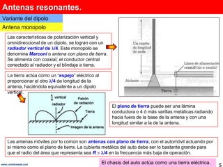 Antenas resonantes.Variante del dipoloAntena monopoloLas características de polarización vertical y omnidireccional de un dipolo, se logran con un radiador vertical de /4. Este monopolo se denomina Marconio antena con plano de tierra. Se alimenta con coaxial; el conductor central conectado al radiador y el blindaje a tierra.La tierra actúa como un “espejo” eléctrico al proporcionar el otro /4 de longitud de la antena, haciéndola equivalente a un dipolo vertical. El plano de tierra puede ser una lámina conductora o 4 ó más varillas metálicas radiando hacia fuera de la base de la antena y con una longitud similar a la de la antena. Las antenas móviles por lo común son antenas con plano de tierra, con el automóvil actuando por sí mismo como el plano de tierra. La cubierta metálica del auto debe ser lo bastante grande para que el radio del área que representa sea R/4 en la frecuencia más baja de operación.El chasis del auto actúa como una tierra eléctrica.5www.coimbraweb.com