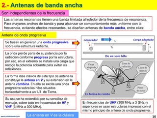 2.- Antenas de banda ancha
Son independientes de la frecuencia
   Las antenas resonantes tienen una banda limitada alrededor de la frecuencia de resonancia.
   Para mayores anchos de banda y para alcanzar un comportamiento más uniforme con la
   frecuencia, evitando efectos resonantes, se diseñan antenas de banda ancha, entre ellas:

Antena de onda progresiva
    Se basan en generar una onda progresiva
    sobre una estructura radiante.

    La onda pierde parte de su potencia por la
    radiación conforme progresa por la estructura,
    por eso, en el extremo se instala una carga que
    recoge la potencia sobrante para evitar las
    reflexiones.

    La forma más clásica de este tipo de antena la
    constituye la antena en V y su extensión en la
    antena rómbica. En ella se excita una onda
    progresiva sobre los hilos situados
    horizontalmente a un /4 de Tierra.

    Su uso se ha extendido por su sencillez de
    montaje, sobre todo en frecuencias de HF y        En frecuencias de UHF (300 MHz a 3 GHz) y
    VHF (3 MHz a 300 MHz).                            superiores se usan estructuras impresas con el
                                                      mismo principio de antena de onda progresiva.
www.coimbraweb.com   La antena en V es la clásica                                                      10
 