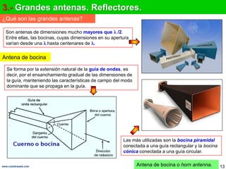 3.- Grandes antenas. Reflectores.
¿Qué son las grandes antenas?

  Son antenas de dimensiones mucho mayores que /2.
  Entre ellas, las bocinas, cuyas dimensiones en su apertura
  varían desde una hasta centenares de .


Antena de bocina

   Se forma por la extensión natural de la guía de ondas, es
   decir, por el ensanchamiento gradual de las dimensiones de
   la guía, manteniendo las características de campo del modo
   dominante que se propaga en la guía.




                                                         Las más utilizadas son la bocina piramidal
                                                         conectada a una guía rectangular y la bocina
                                                         cónica conectada a una guía circular.


www.coimbraweb.com                                              Antena de bocina o horn antenna.        13
 