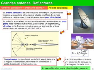 Grandes antenas. Reflectores.
Reflector parabólico + antena de bocina =               Antena parabólica

   La antena parabólica es una estructura formada por un paraboloide
   metálico y una antena alimentadora situada en el foco. Es la más
   utilizado en aplicaciones donde se requiere una gran directividad.

   La reflexión en el reflector transforma la onda incidente esférica en onda
   plana (fase y amplitud uniformes), produciendo un diagrama muy
   directivo en la dirección normal al plano de apertura. La antena
   alimentadora es una bocina, dipolo o hélice.




    El rendimiento de un reflector es de 50% a 60%, debido a               D = Directividad de la antena.
    la rugosidad del reflector, la sombra del alimentador, la              d = diámetro del plato, en m.
    salida de radiación en los bordes, etc.                                  = longitud de onda, en m.

www.coimbraweb.com                              A mayor diámetro, mayor directividad o ganancia         15
 