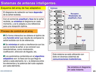 Sistemas de antenas inteligentes.
Esquema del array de haz adaptativo
    El diagrama de radiación se hace depender
    de la señal recibida.

    Con el control de amplitud y fase de la señal
    recibida, se sintetiza el diagrama en cada
    momento, y se lo adapta a una referencia
    para una recepción óptima.

Proceso de control en el array
      En forma interactivo se obtiene el óptimo de
    una función error que resulta de comparar la
    señal recibida con la de referencia.

      Se minimiza el ruido e interferencia con los
    que se recibe la señal, si se conocen sus
    características, como modulación,
    codificación, dirección de llegada, etc.
                                                     Este sistema se está utilizando con
       Los parámetros contenidos en el algoritmo     éxito en diversos sistemas de
    adaptativo son: la fase con la que llega la      comunicaciones inalámbricas.
    señal a cada elemento, la , la distancia entre
    los elementos y la potencia del ruido captado
    por cada elemento.
                                                                     Se sintetiza el diagrama
                                                                     en cada instante.
www.coimbraweb.com
                                                                                                23
 